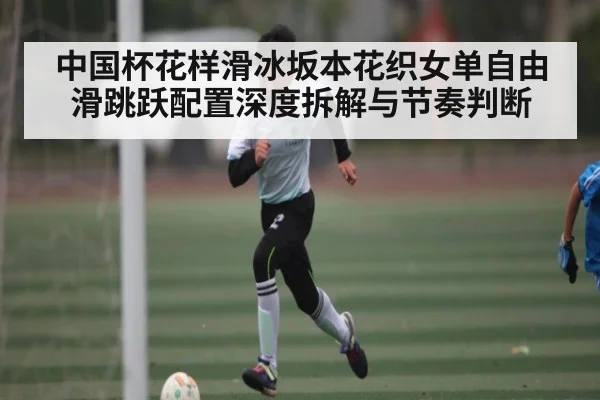 中国杯花样滑冰坂本花织女单自由滑跳跃配置深度拆解与节奏判断